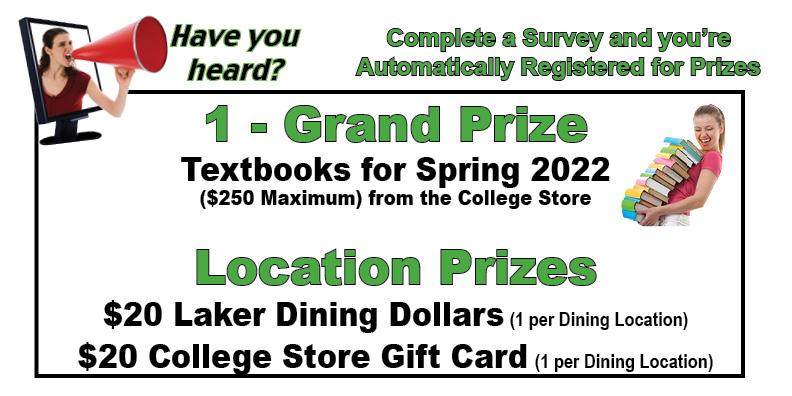 Complete a survey and you’re automatically registered for prizes. Grand prize is textbooks paid for the spring 2022 semester (up to a $250 maximum).  Ten $20 Laker Dining Dollars awards and ten $20 college store gift cards will be given out.