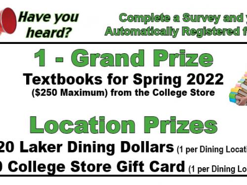 Complete a survey and you’re automatically registered for prizes. Grand prize is textbooks paid for the spring 2022 semester (up to a $250 maximum).  Ten $20 Laker Dining Dollars awards and ten $20 college store gift cards will be given out.